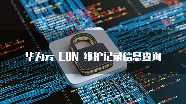 华为云 CDN 维护记录信息查询
