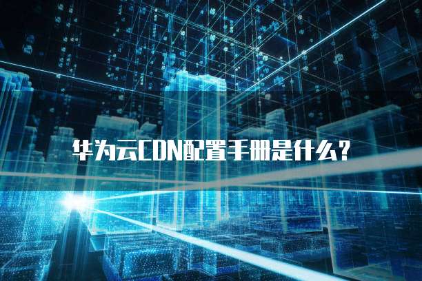 华为云CDN配置手册是什么?