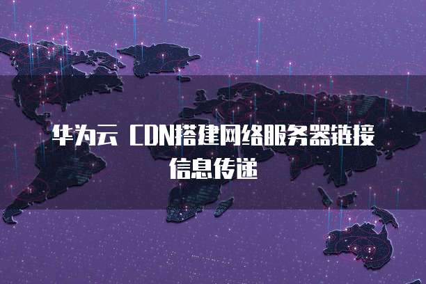 华为云 CDN搭建网络服务器链接信息传递