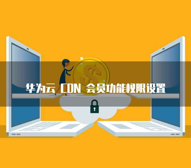 华为云 CDN 会员功能权限设置