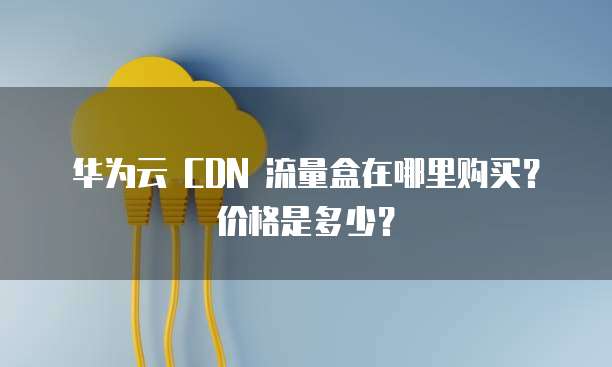 华为云 CDN 流量盒在哪里购买？价格是多少？