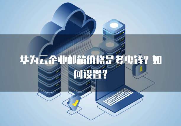 华为云企业邮箱价格是多少钱?如何设置?