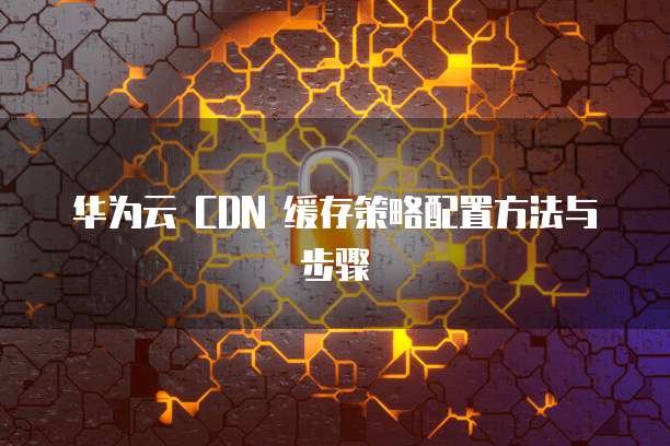华为云 CDN 缓存策略配置方法与步骤