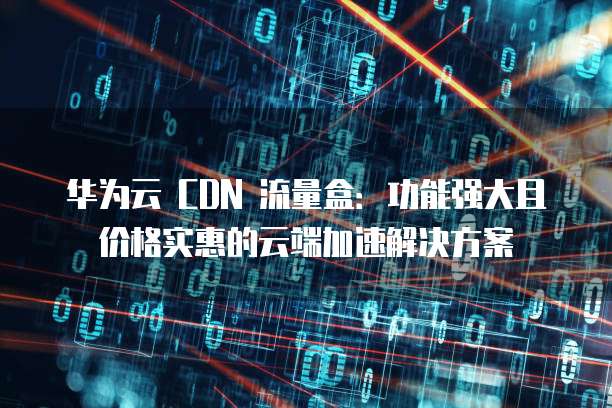 华为云 CDN 流量盒:功能强大且价格实惠的云端加速解决方案