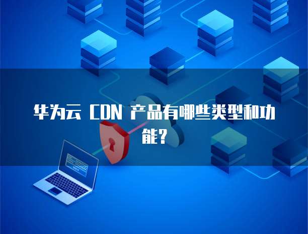 华为云 CDN 产品有哪些类型和功能?