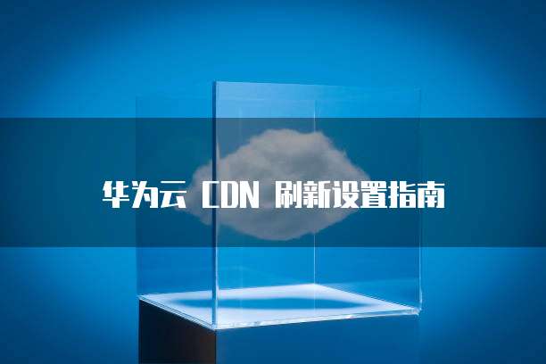 华为云 CDN 刷新设置指南