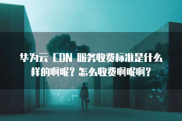 华为云 CDN 服务收费标准是什么样的啊呢?怎么收费啊呢啊?