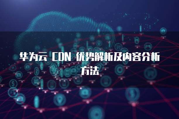 华为云 CDN 优势解析及内容分析方法
