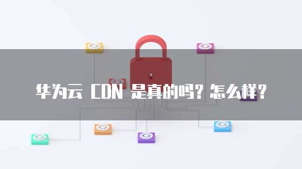 华为云 CDN 是真的吗?怎么样?