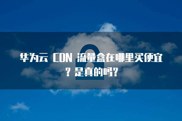 华为云 CDN 流量盒在哪里买便宜?是真的吗?