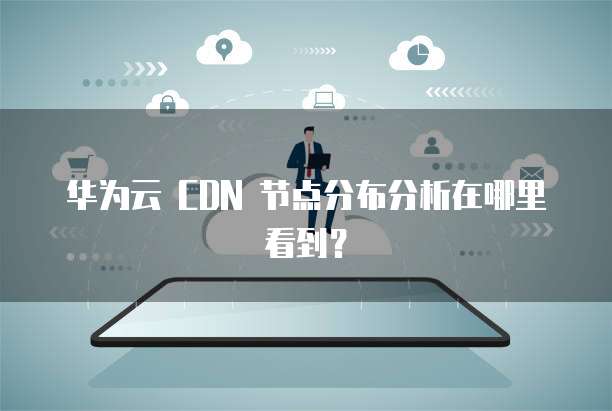 华为云 CDN 节点分布分析在哪里看到?