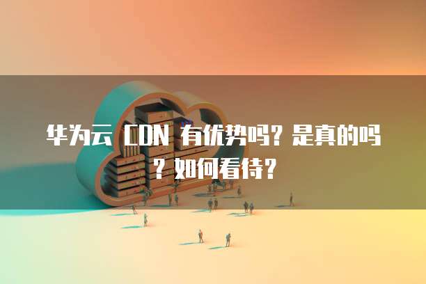 华为云 CDN 有优势吗?是真的吗?如何看待?