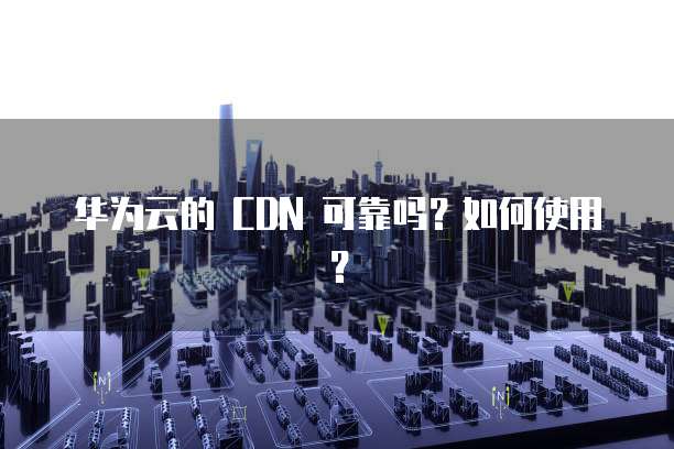 华为云的 CDN 可靠吗?如何使用?