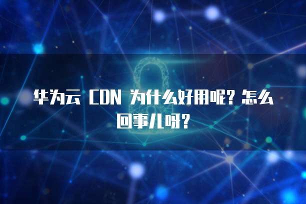 华为云 CDN 为什么好用呢?怎么回事儿呀?