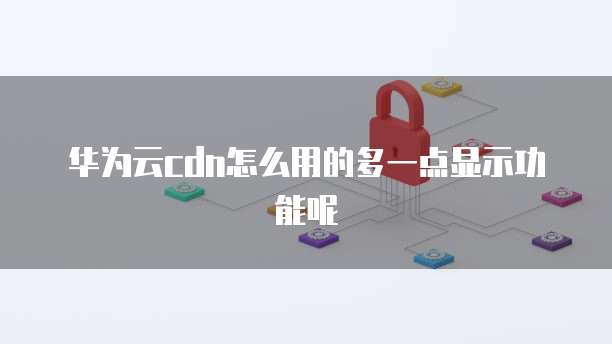 华为云cdn怎么用的多一点显示功能呢