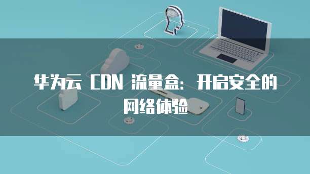 华为云 CDN 流量盒:开启安全的网络体验