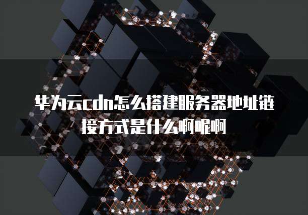 华为云cdn怎么搭建服务器地址链接方式是什么啊呢啊