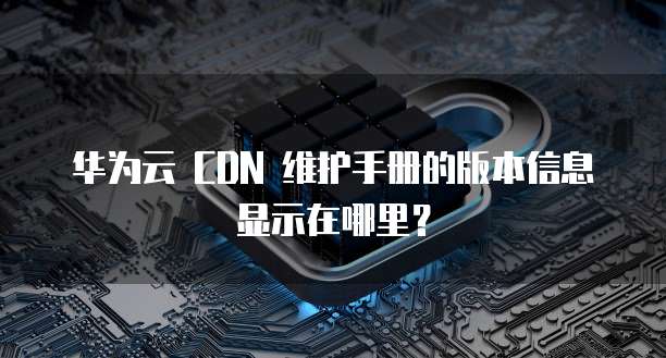 华为云 CDN 维护手册的版本信息显示在哪里?