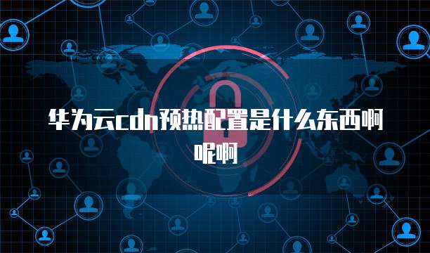 华为云cdn预热配置是什么东西啊呢啊