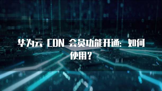 华为云 CDN 会员功能开通:如何使用?