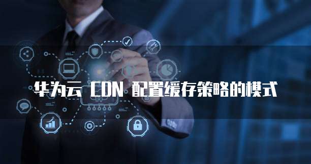 华为云 CDN 配置缓存策略的模式
