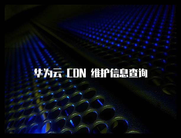 华为云 CDN 维护信息查询