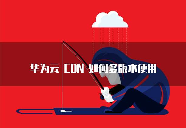 华为云 CDN 如何多版本使用