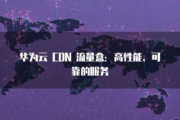 华为云 CDN 流量盒:高性能、可靠的服务