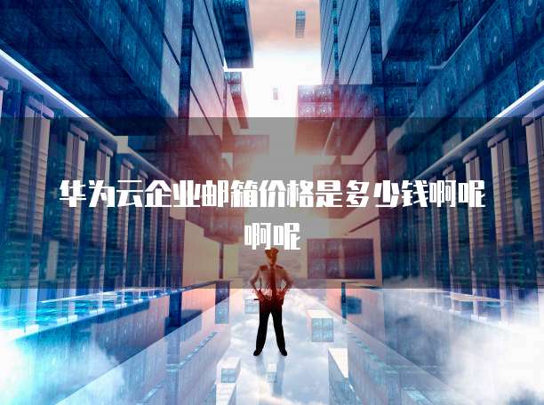 华为云企业邮箱价格是多少钱啊呢啊呢