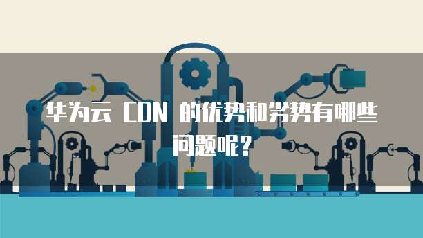 华为云 CDN 的优势和劣势有哪些问题呢?