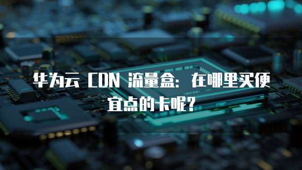 华为云 CDN 流量盒:在哪里买便宜点的卡呢?