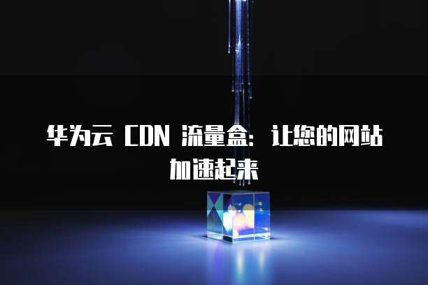 华为云 CDN 流量盒:让您的网站加速起来