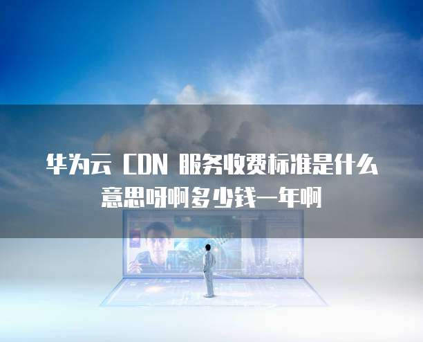 华为云 CDN 服务收费标准是什么意思呀啊多少钱一年啊