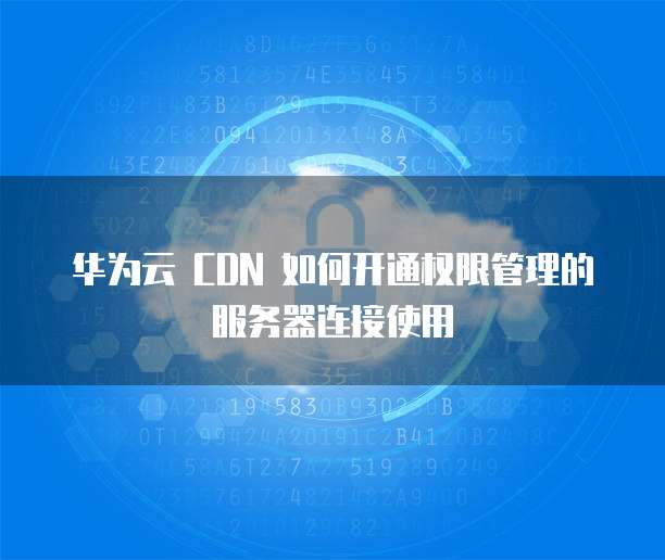 华为云 CDN 如何开通权限管理的服务器连接使用