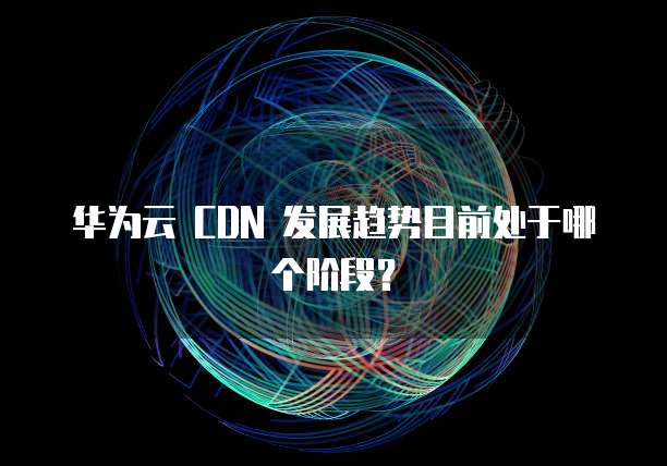 华为云 CDN 发展趋势目前处于哪个阶段?