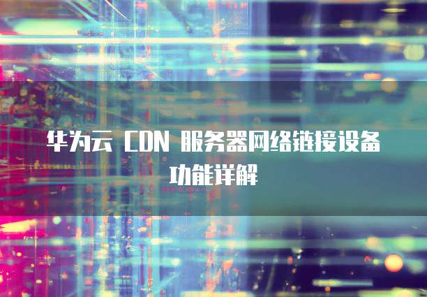 华为云 CDN 服务器网络链接设备功能详解