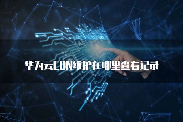 华为云CDN维护在哪里查看记录