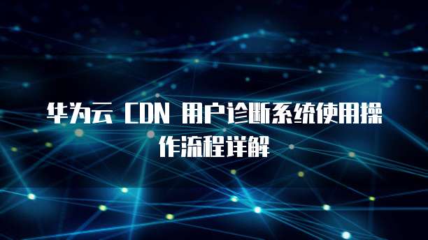华为云 CDN 用户诊断系统使用操作流程详解