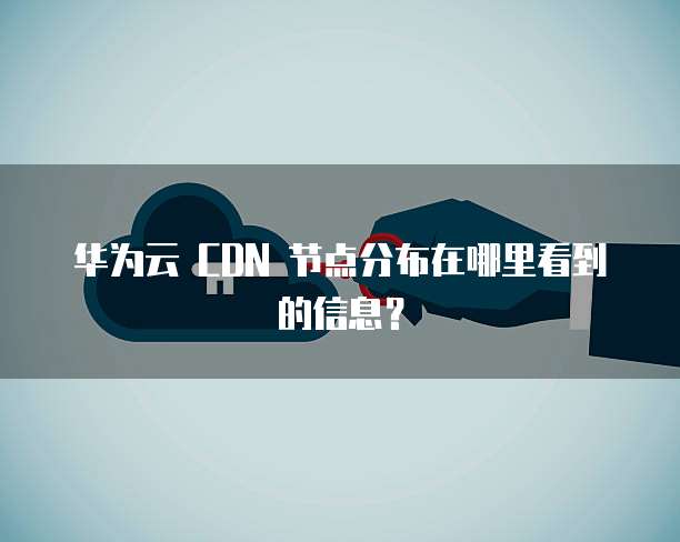 华为云 CDN 节点分布在哪里看到的信息?