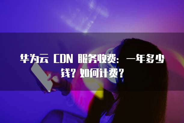 华为云 CDN 服务收费:一年多少钱?如何计费?