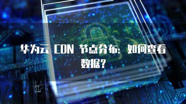 华为云 CDN 节点分布:如何查看数据?