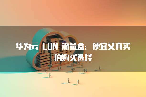 华为云 CDN 流量盒:便宜又真实的购买选择