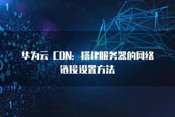 华为云 CDN:搭建服务器的网络链接设置方法