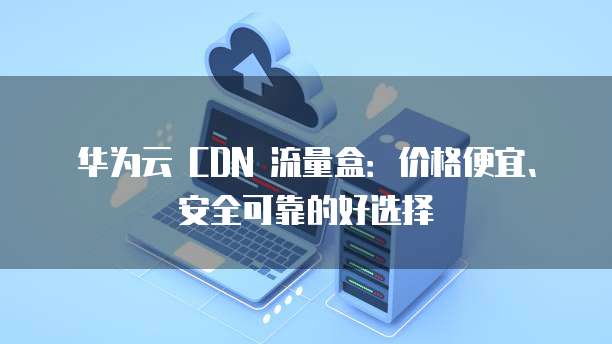 华为云 CDN 流量盒:价格便宜、安全可靠的好选择