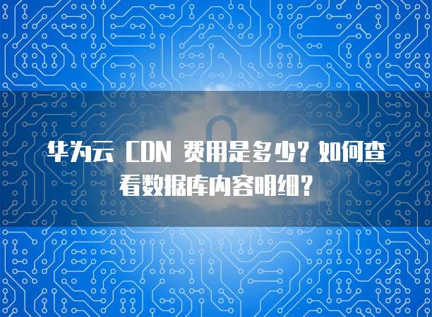 华为云 CDN 费用是多少?如何查看数据库内容明细?