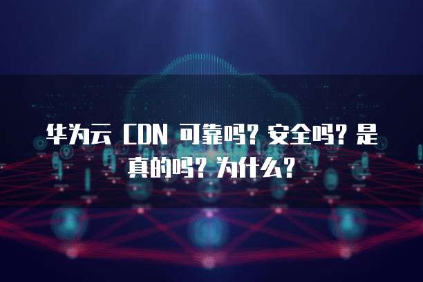 华为云 CDN 可靠吗?安全吗?是真的吗?为什么?