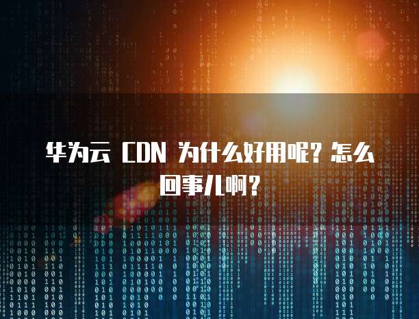 华为云 CDN 为什么好用呢？怎么回事儿啊？