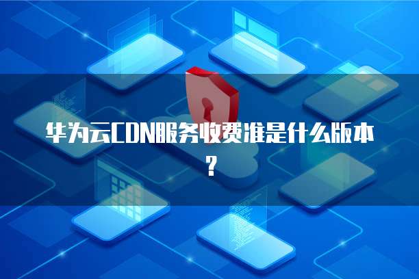 华为云CDN服务收费准是什么版本?
