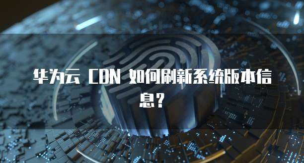 华为云 CDN 如何刷新系统版本信息？