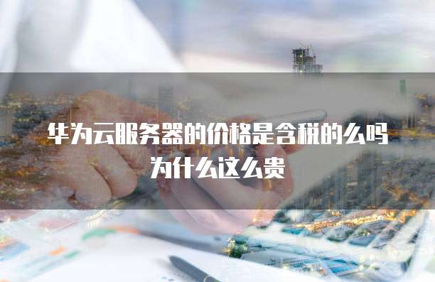 华为云服务器的价格是含税的么吗为什么这么贵